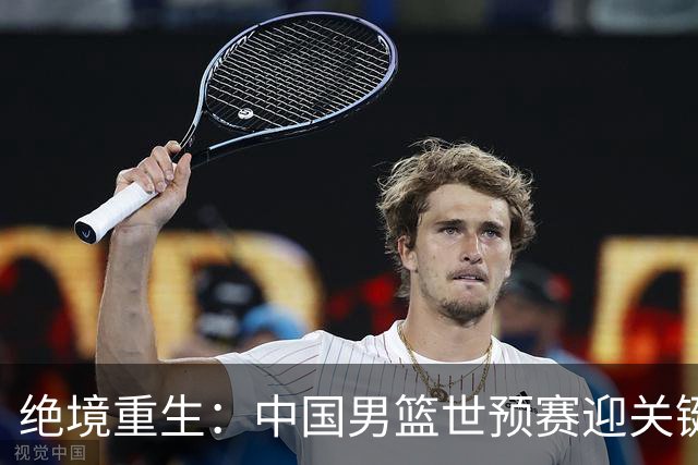 绝境重生：中国男篮世预赛迎关键第二阶段 拼搏定能破局